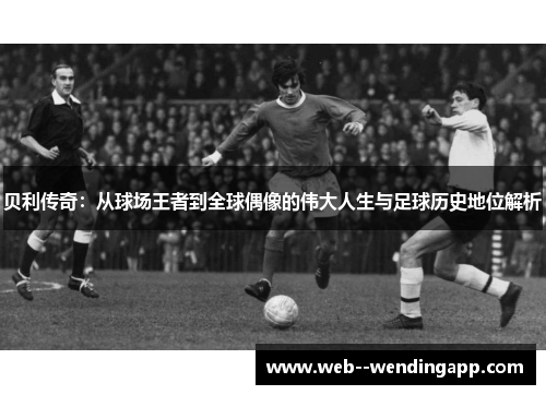 贝利传奇：从球场王者到全球偶像的伟大人生与足球历史地位解析