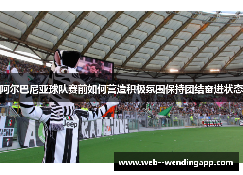 阿尔巴尼亚球队赛前如何营造积极氛围保持团结奋进状态